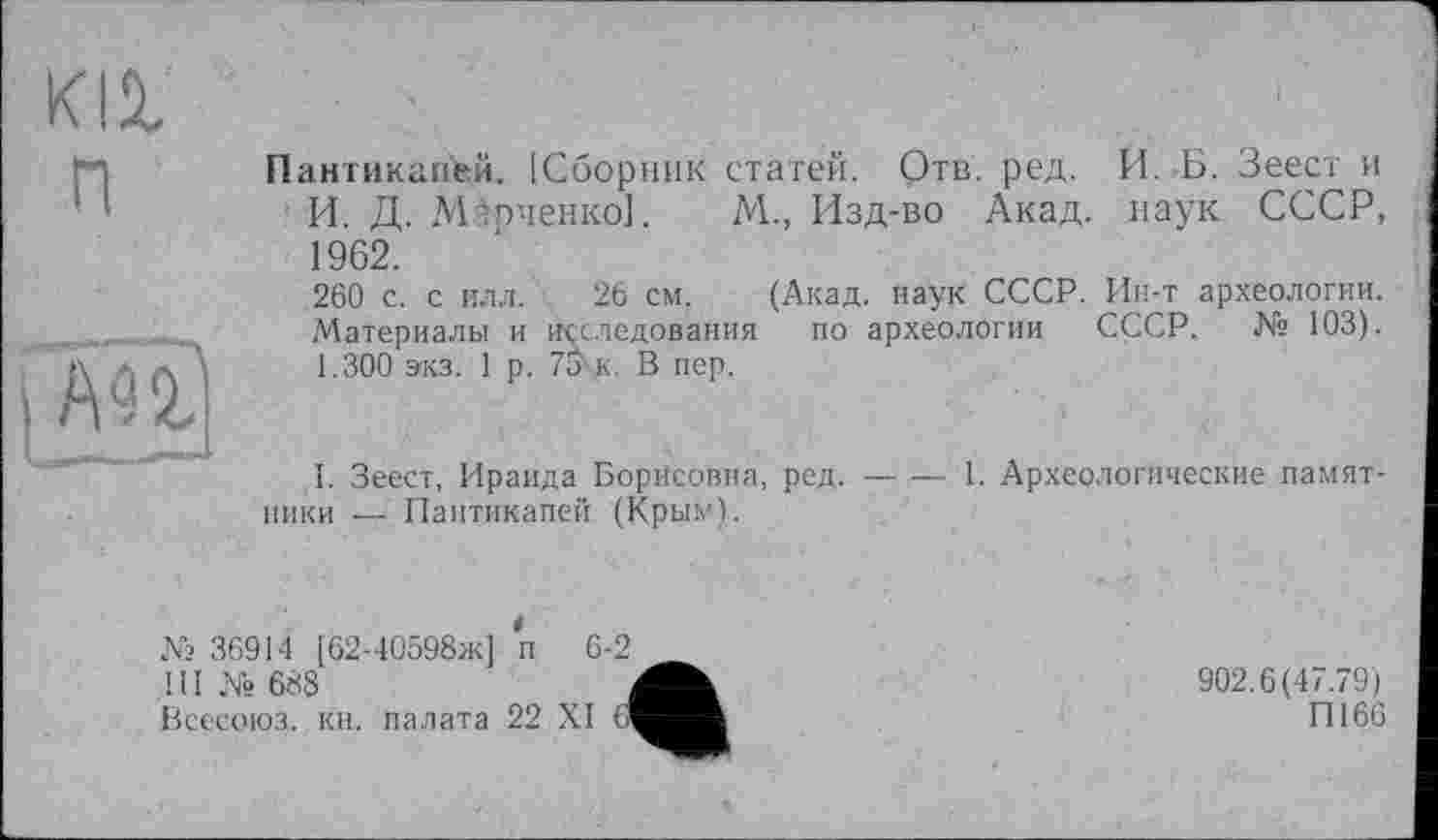 ﻿п
АП
Пантикапей. [Сборник статей. Отв. ред. И. Б. Зеест и И. Д. Марченко].	М., Изд-во Акад, наук СССР,
1962.
260 с. с илл. 26 см. (Акад, наук СССР. Ин-т археологии. Материалы и Исследования по археологии СССР, № 103). 1.300 зкз. 1 р. 75-к. В пер.
I. Зеест, Ираида Борисовна, ред.--1. Археологические памят-
ники — Паптикапей (Крым).
№ 36914 [62-40598ж] п 6-2 ! 11 № 688
Всесоюз,. кн. палата 22 XI 6
902.6(47.79)
П166